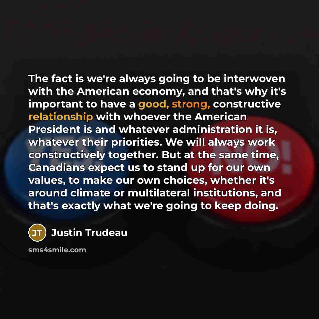 “The fact is we're always going to be interwoven with the American economy, and that's why it's important to have a good, strong, constructive relationship with whoever the American President is and whatever administration it is, whatever their priorities. We will always work constructively…” quote by Justin Trudeau