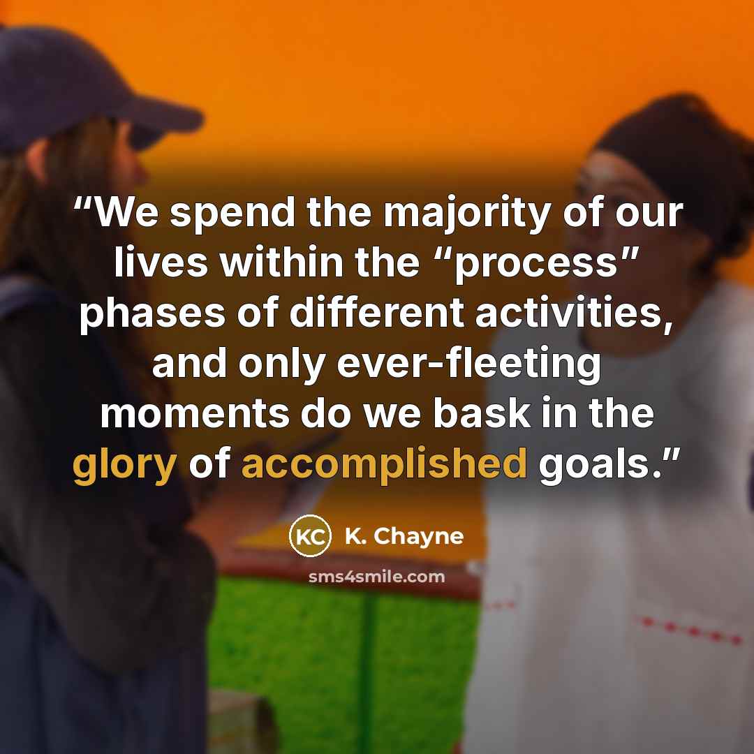 “We spend the majority of our lives within the “process” phases of different activities, and only ever-fleeting moments do we bask in the glory of accomplished goals.” quote by K. Chayne