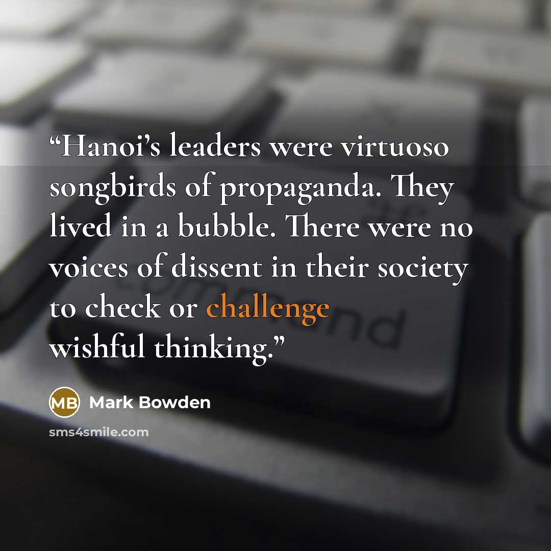 “Hanoi’s leaders were virtuoso songbirds of propaganda. They lived in a bubble. There were no voices of dissent in their society to check or challenge wishful thinking.” quote by Mark Bowden