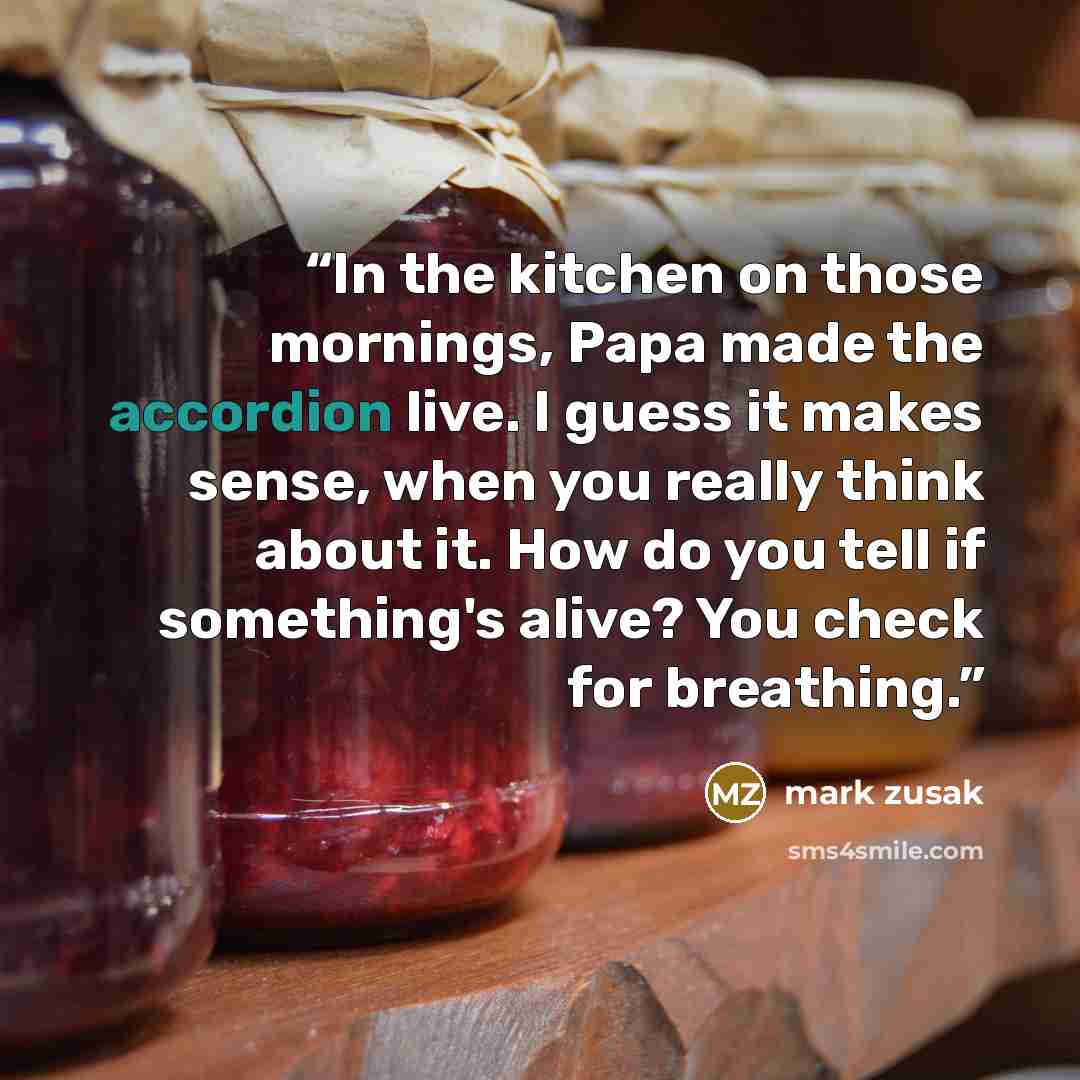 “In the kitchen on those mornings, Papa made the accordion live. I guess it makes sense, when you really think about it. How do you tell if something's alive? You check for breathing.” quote by mark zusak