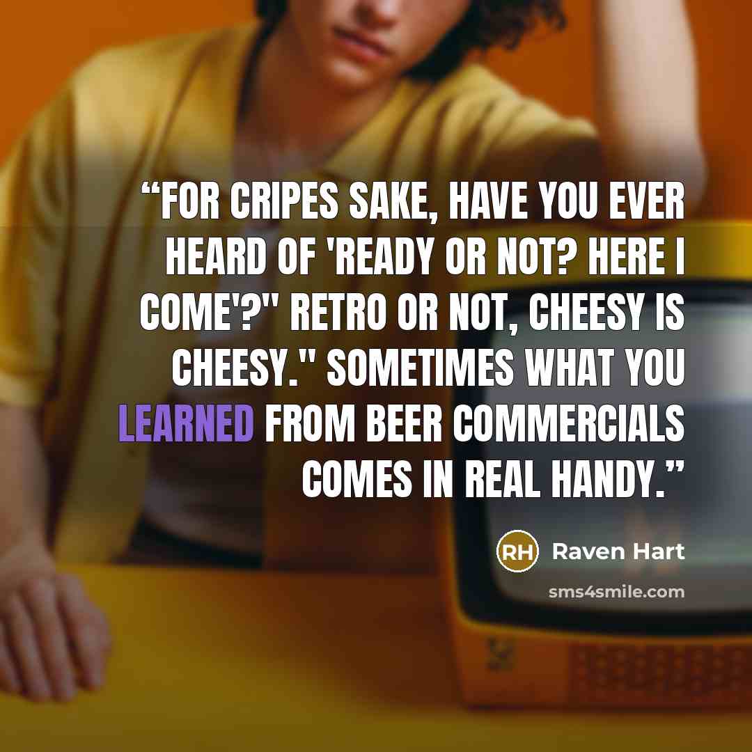 “For cripes sake, have you ever heard of 'Ready or not? Here I come'?" Retro or not, cheesy is cheesy." Sometimes what you learned from beer commercials comes in real handy.” quote by Raven Hart
