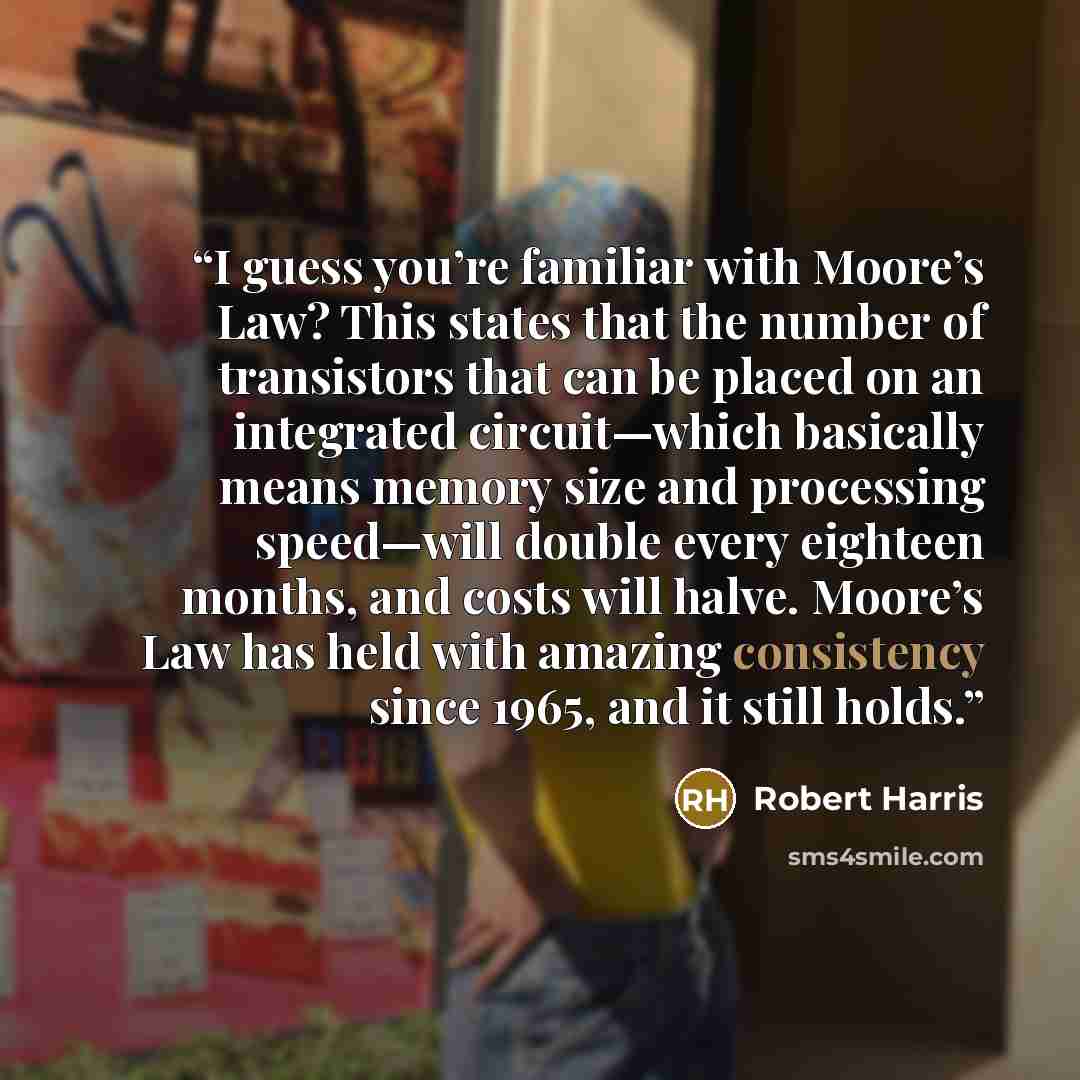“I guess you’re familiar with Moore’s Law? This states that the number of transistors that can be placed on an integrated circuit—which basically means memory size and processing speed—will double every eighteen months, and costs will halve. Moore’s Law has held with amazing consistency since 1965…” quote by Robert Harris