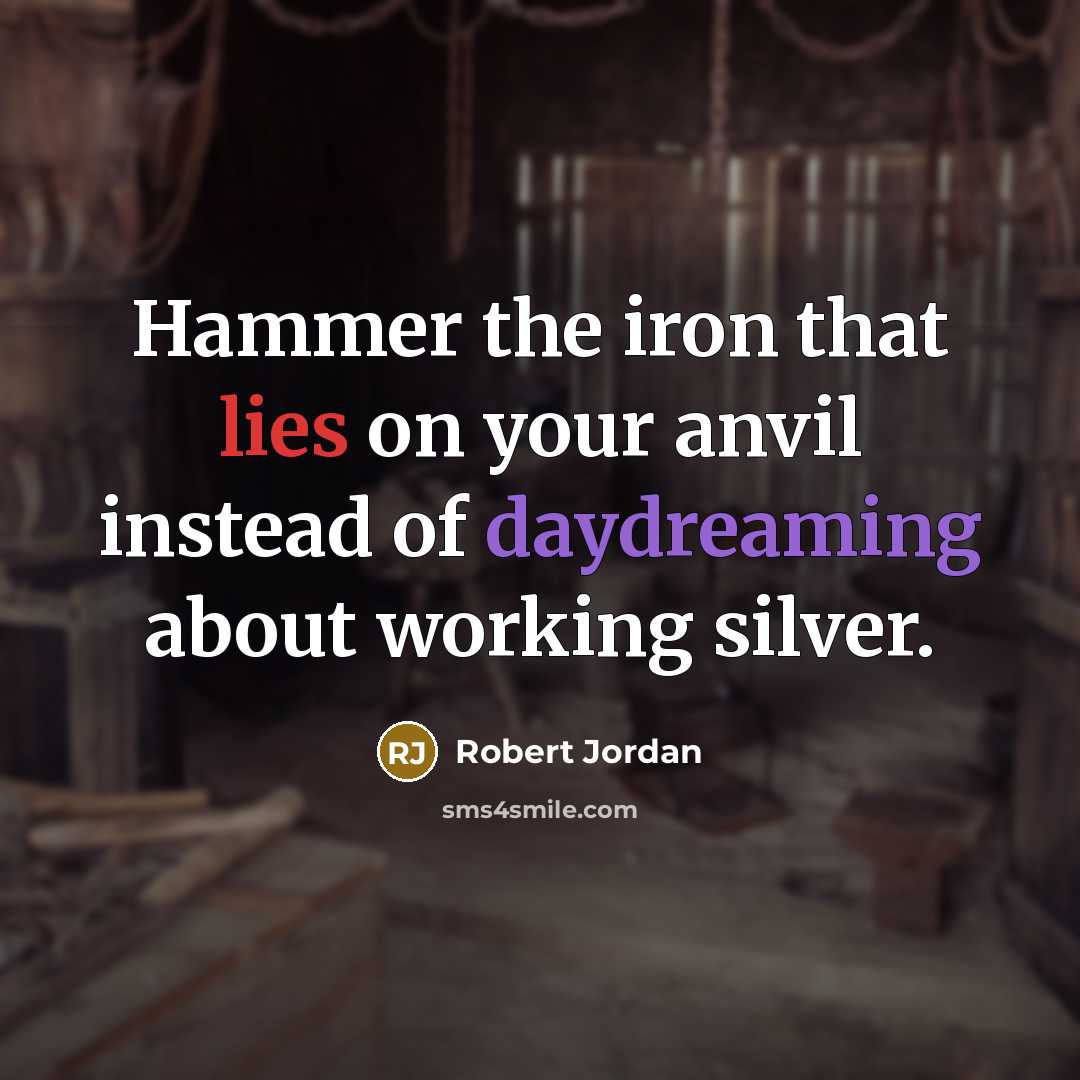 “Hammer the iron that lies on your anvil instead of daydreaming about working silver.” quote by Robert Jordan