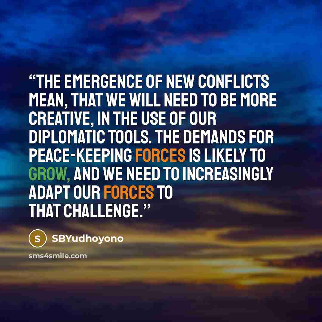 “The emergence of new conflicts mean, that we will need to be more creative, in the use of our diplomatic tools. The demands for peace-keeping forces is likely to grow, and we need to increasingly adapt our forces to that challenge.” quote by SBYudhoyono
