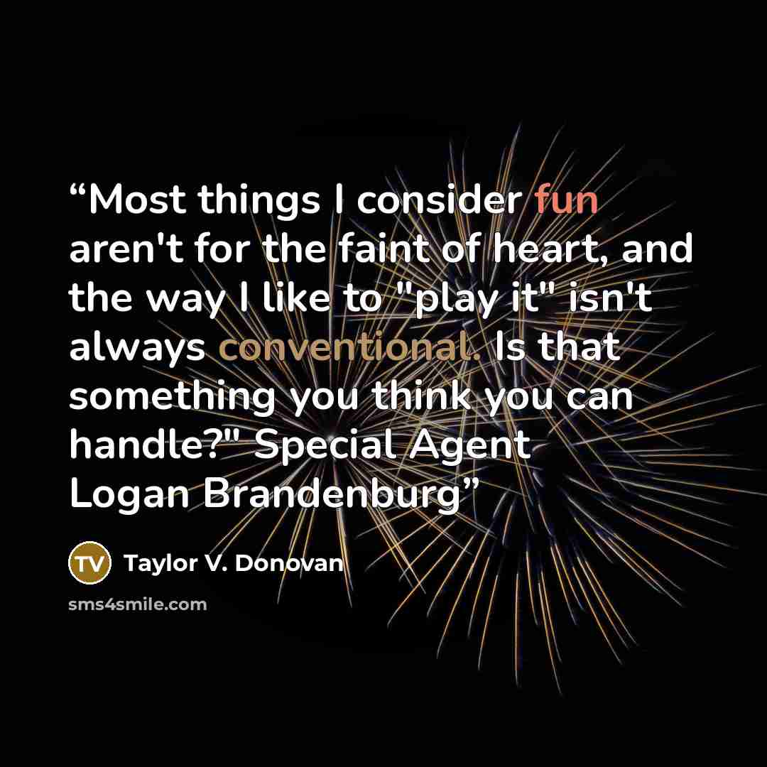 “Most things I consider fun aren't for the faint of heart, and the way I like to "play it" isn't always conventional. Is that something you think you can handle?" Special Agent Logan Brandenburg” quote by Taylor V. Donovan