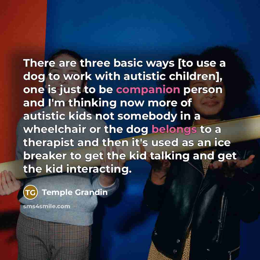 “There are three basic ways [to use a dog to work with autistic children], one is just to be companion person and I'm thinking now more of autistic kids not somebody in a wheelchair or the dog belongs to a therapist and then it's used as an ice breaker to get the kid talking and get the kid…” quote by Temple Grandin