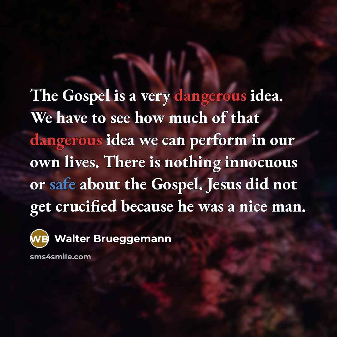 “The Gospel is a very dangerous idea. We have to see how much of that dangerous idea we can perform in our own lives. There is nothing innocuous or safe about the Gospel. Jesus did not get crucified because he was a nice man.” quote by Walter Brueggemann