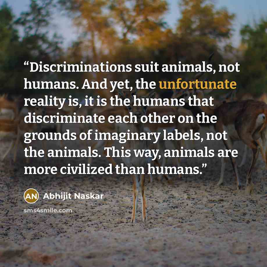 “Discriminations suit animals, not humans. And yet, the unfortunate reality is, it is the humans that discriminate each other on the grounds of imaginary labels, not the animals. This way, animals are more civilized than humans.” quote by Abhijit Naskar