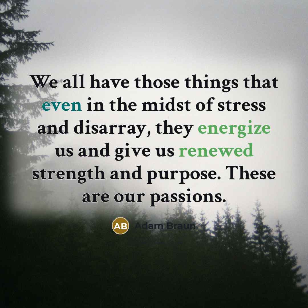 “We all have those things that even in the midst of stress and disarray, they energize us and give us renewed strength and purpose. These are our passions.” quote by Adam Braun