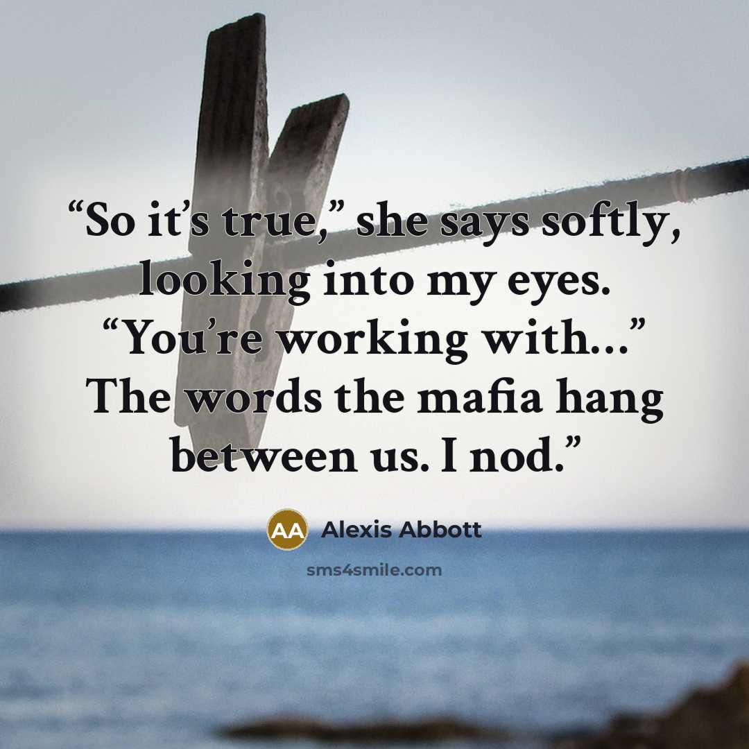 “So it’s true,” she says softly, looking into my eyes. “You’re working with…” The words the mafia hang between us. I nod.” quote by Alexis Abbott