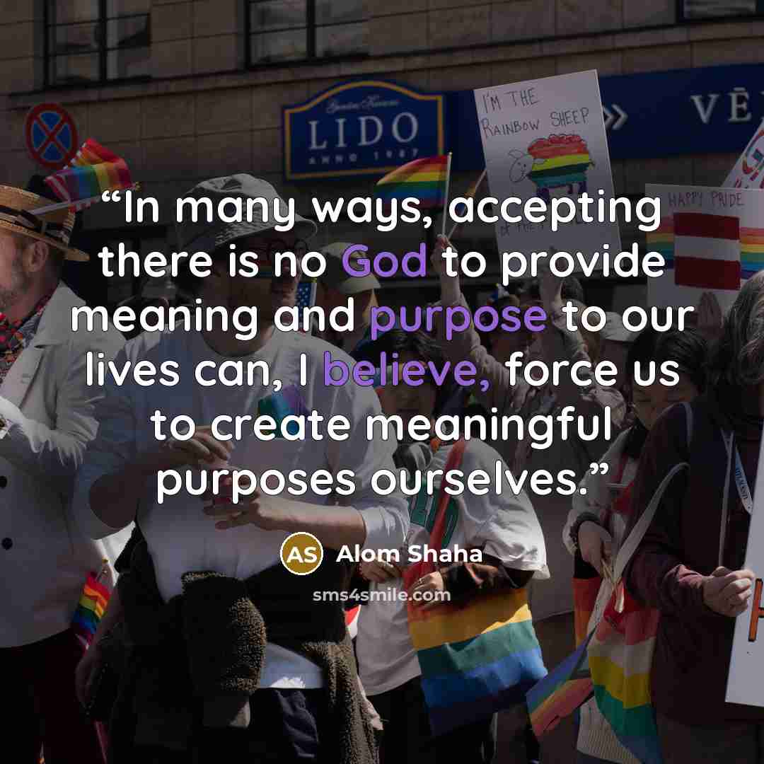 “In many ways, accepting there is no God to provide meaning and purpose to our lives can, I believe, force us to create meaningful purposes ourselves.” quote by Alom Shaha