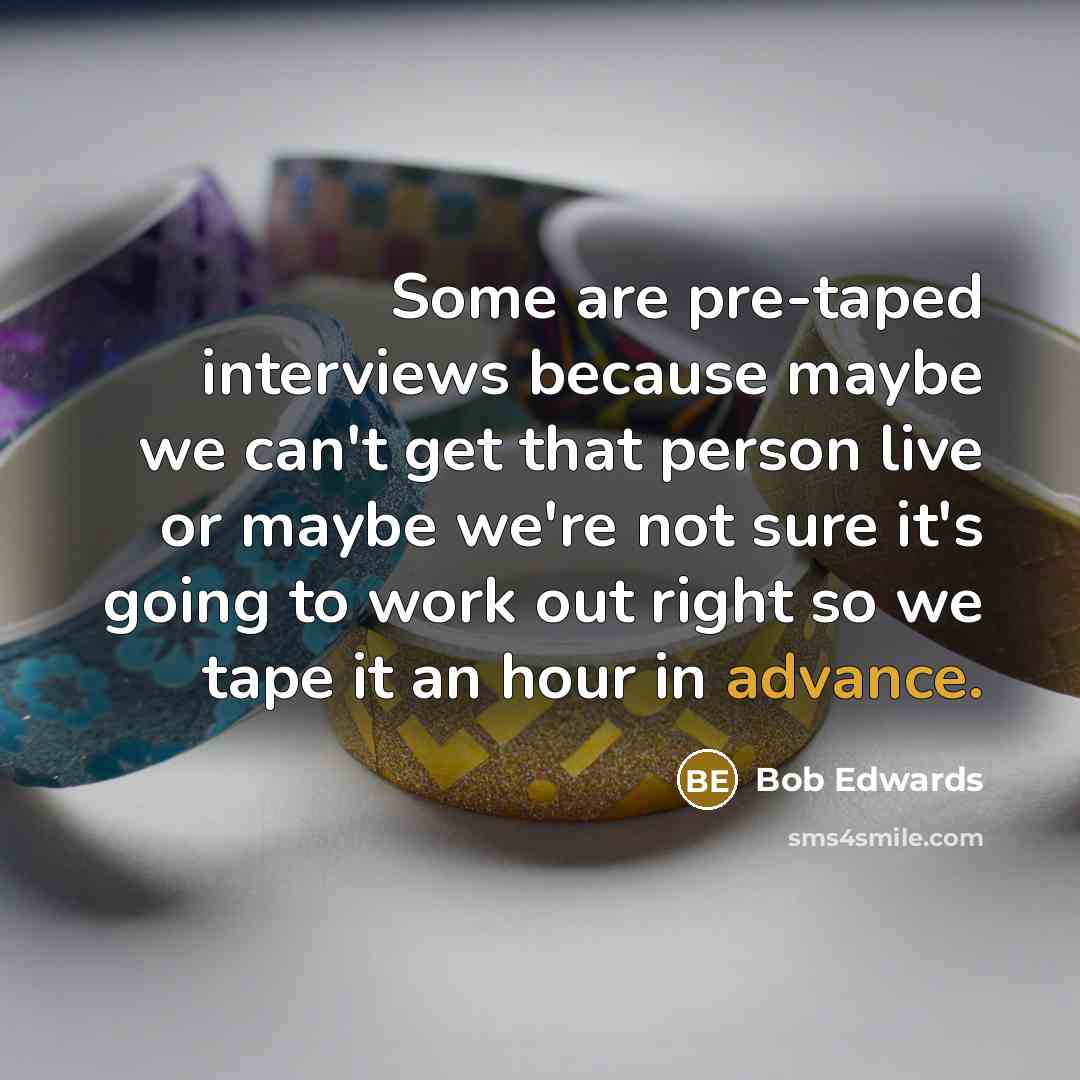 “Some are pre-taped interviews because maybe we can't get that person live or maybe we're not sure it's going to work out right so we tape it an hour in advance.” quote by Bob Edwards