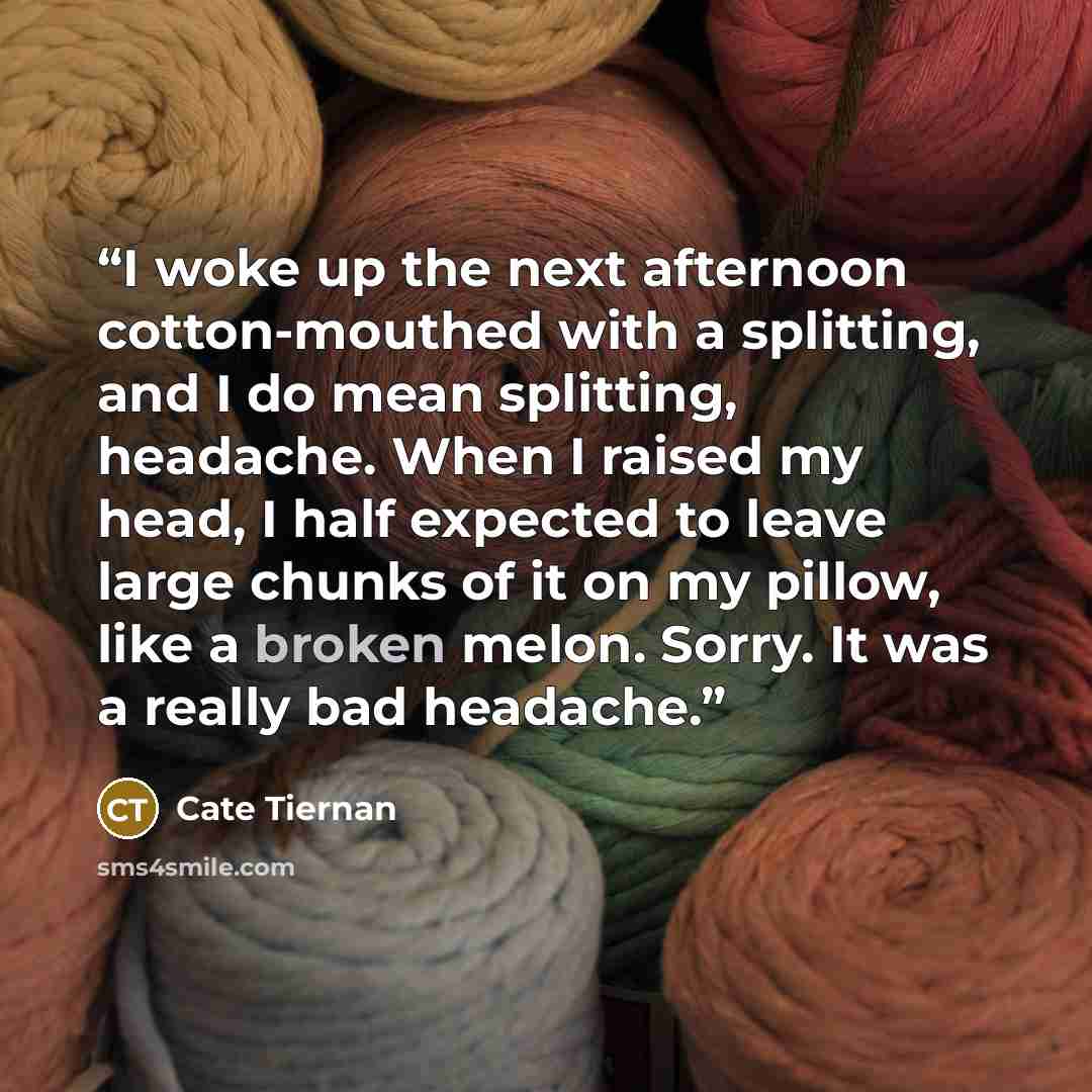 “I woke up the next afternoon cotton-mouthed with a splitting, and I do mean splitting, headache. When I raised my head, I half expected to leave large chunks of it on my pillow, like a broken melon. Sorry. It was a really bad headache.” quote by Cate Tiernan