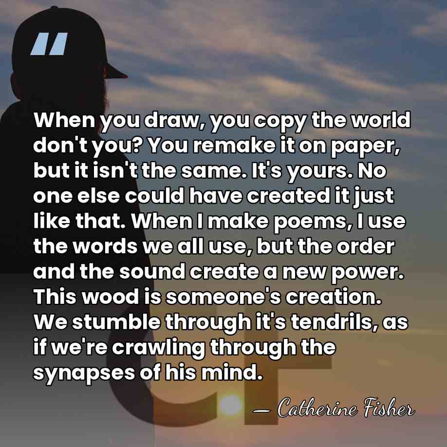 When you draw, you copy the world don't you? You remake it&hellip; - Catherine Fisher