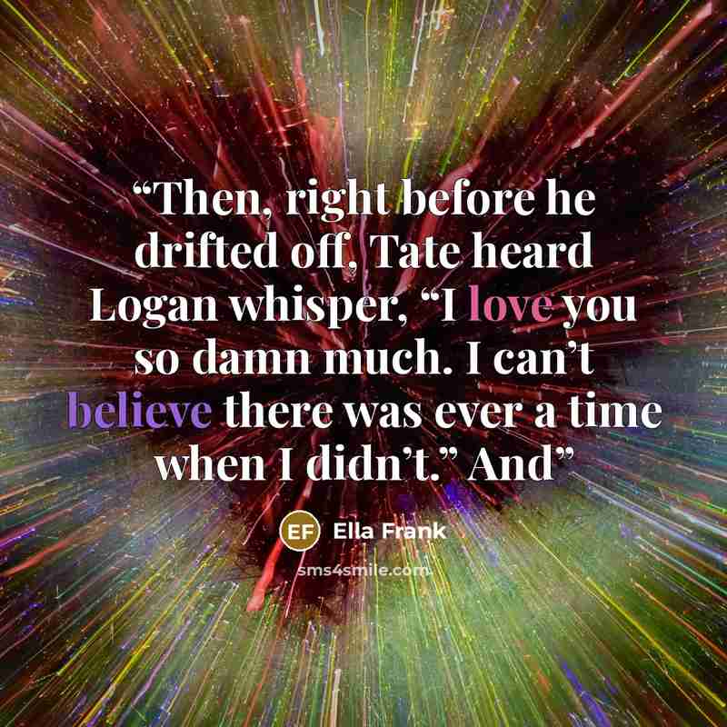 “Then, right before he drifted off, Tate heard Logan whisper, “I love you so damn much. I can’t believe there was ever a time when I didn’t.” And” quote by Ella Frank