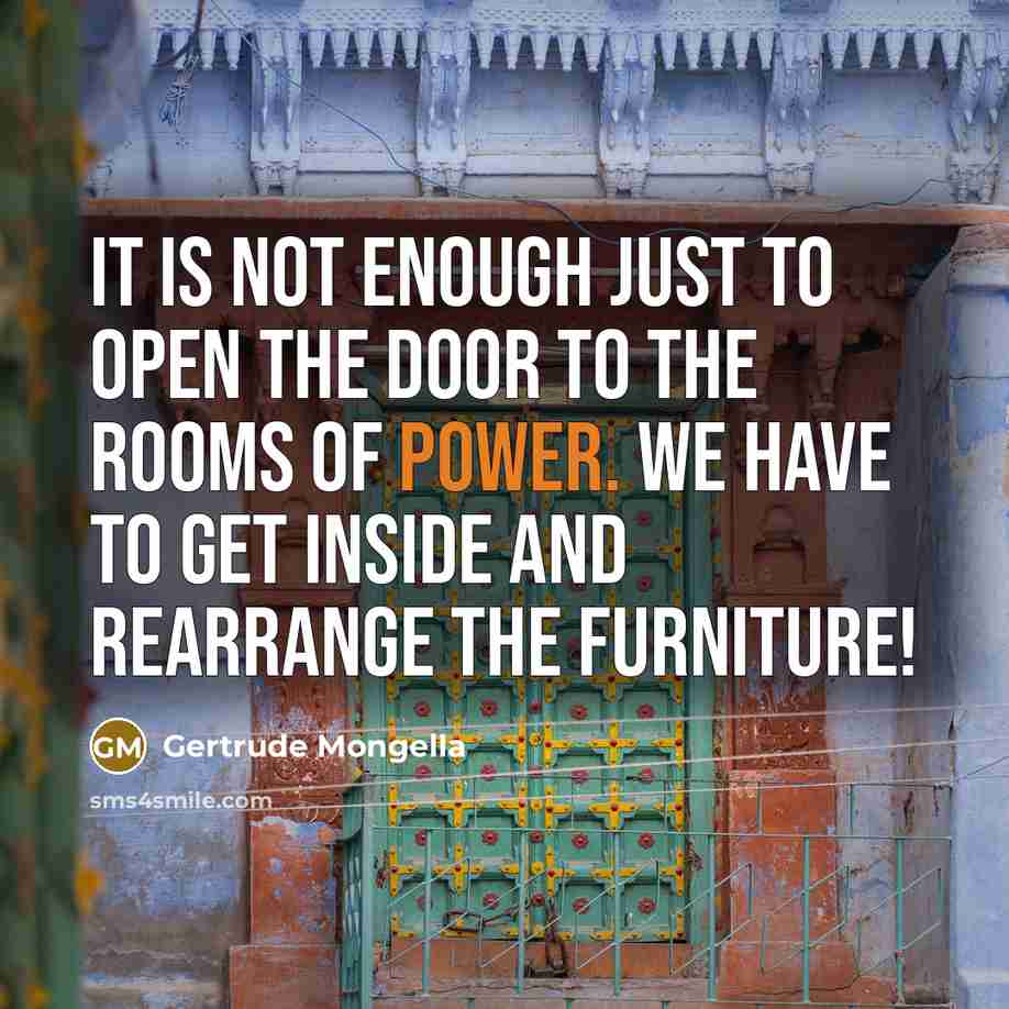 “It is not enough just to open the door to the rooms of power. We have to get inside and rearrange the furniture!” quote by Gertrude Mongella