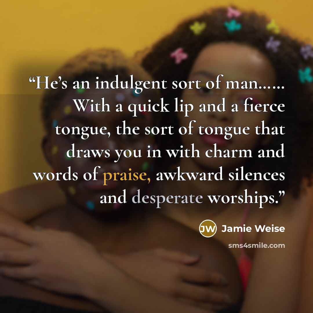 “He’s an indulgent sort of man…… With a quick lip and a fierce tongue, the sort of tongue that draws you in with charm and words of praise, awkward silences and desperate worships.” quote by Jamie Weise