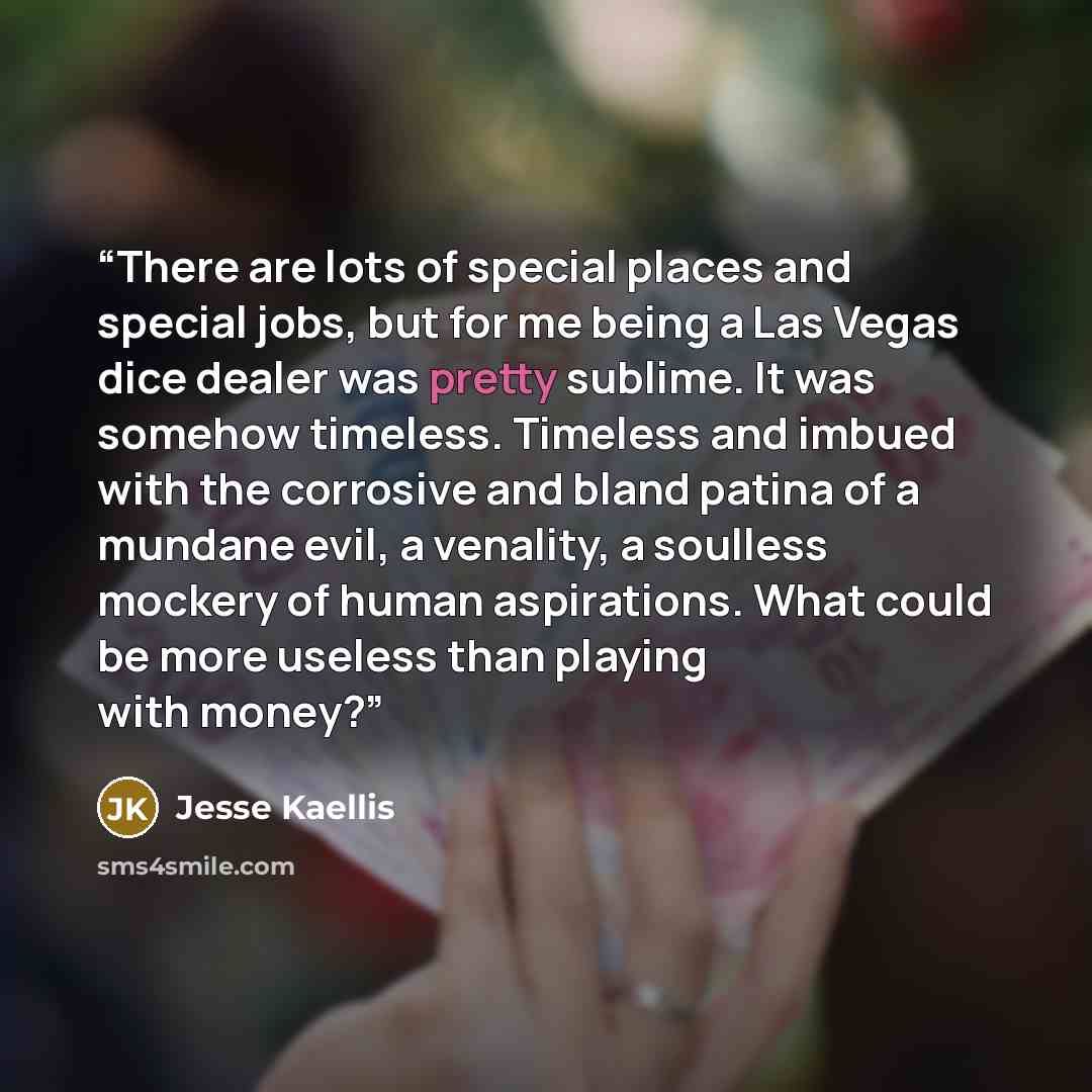 “There are lots of special places and special jobs, but for me being a Las Vegas dice dealer was pretty sublime. It was somehow timeless. Timeless and imbued with the corrosive and bland patina of a mundane evil, a venality, a soulless mockery of human aspirations. What could be more useless than…” quote by Jesse Kaellis