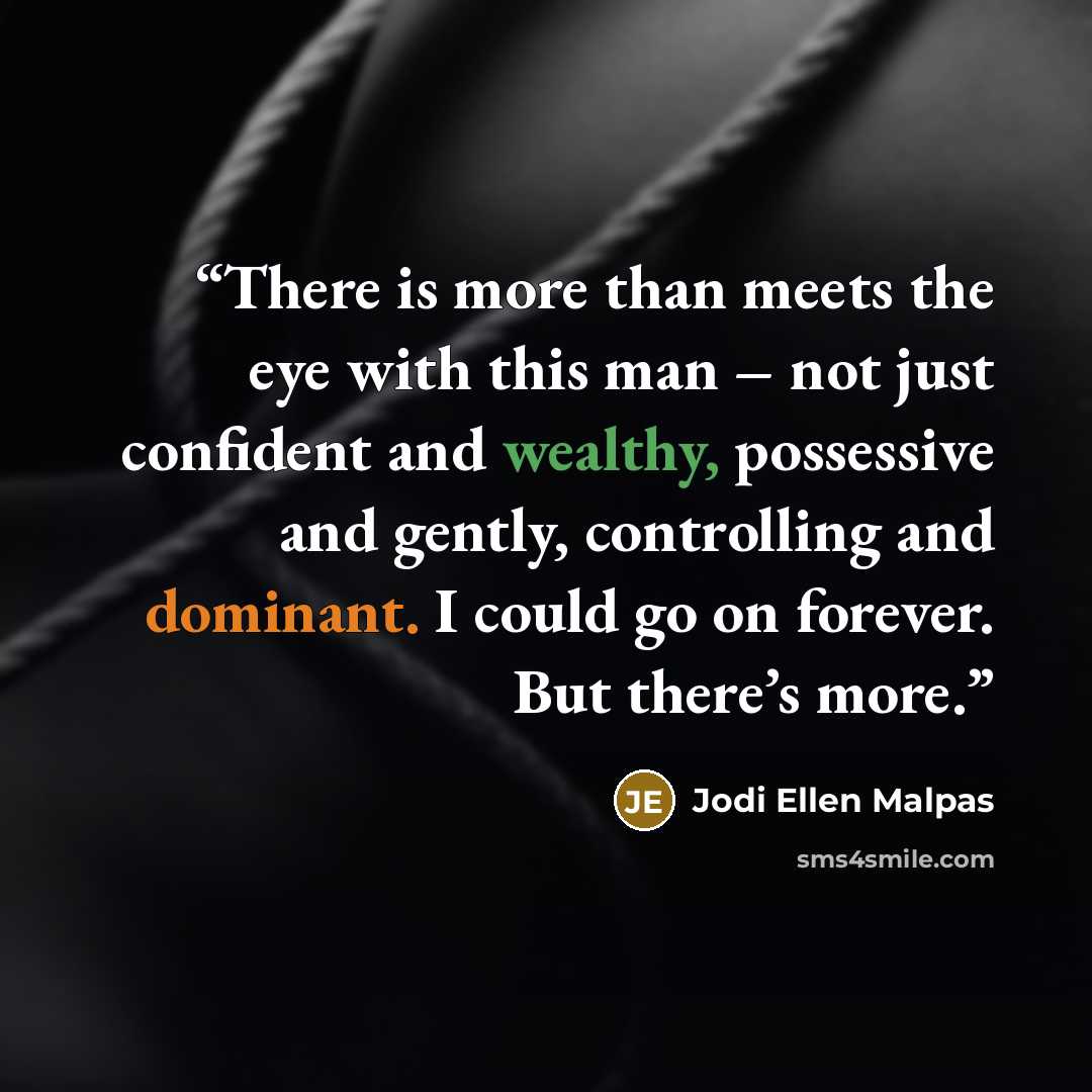“There is more than meets the eye with this man – not just confident and wealthy, possessive and gently, controlling and dominant. I could go on forever. But there’s more.” quote by Jodi Ellen Malpas