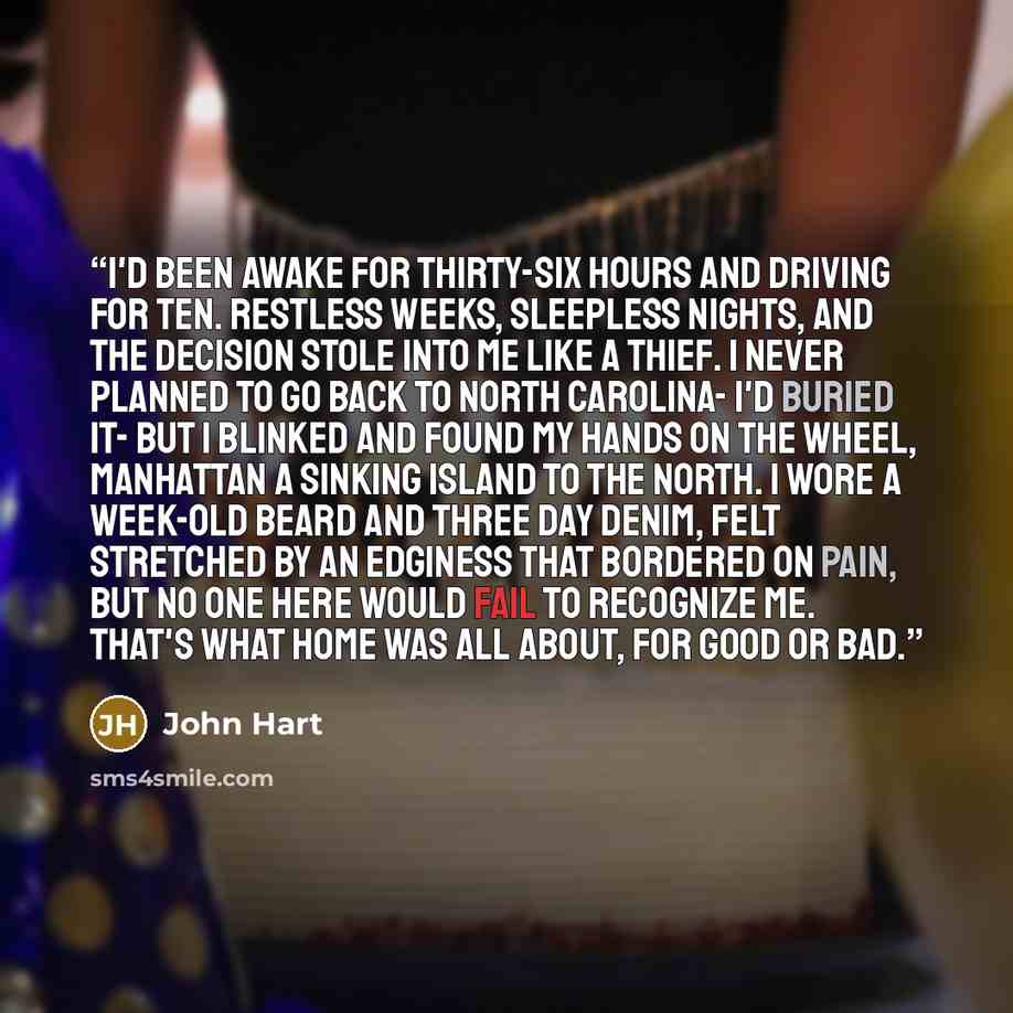 “I'd been awake for thirty-six hours and driving for ten. Restless weeks, sleepless nights, and the decision stole into me like a thief. I never planned to go back to North Carolina- I'd buried it- but I blinked and found my hands on the wheel, Manhattan a sinking island to the north. I wore a…” quote by John Hart
