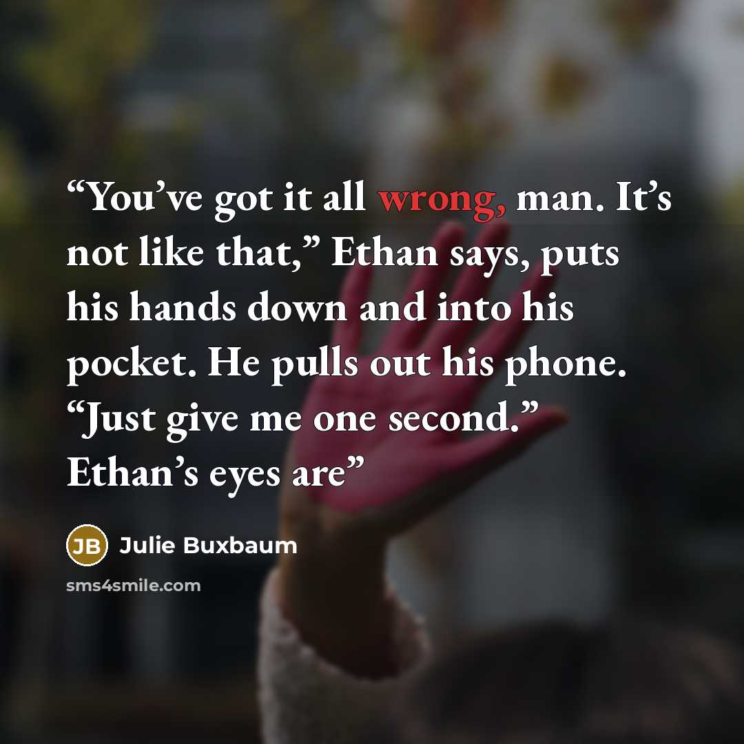 “You’ve got it all wrong, man. It’s not like that,” Ethan says, puts his hands down and into his pocket. He pulls out his phone. “Just give me one second.” Ethan’s eyes are” quote by Julie Buxbaum