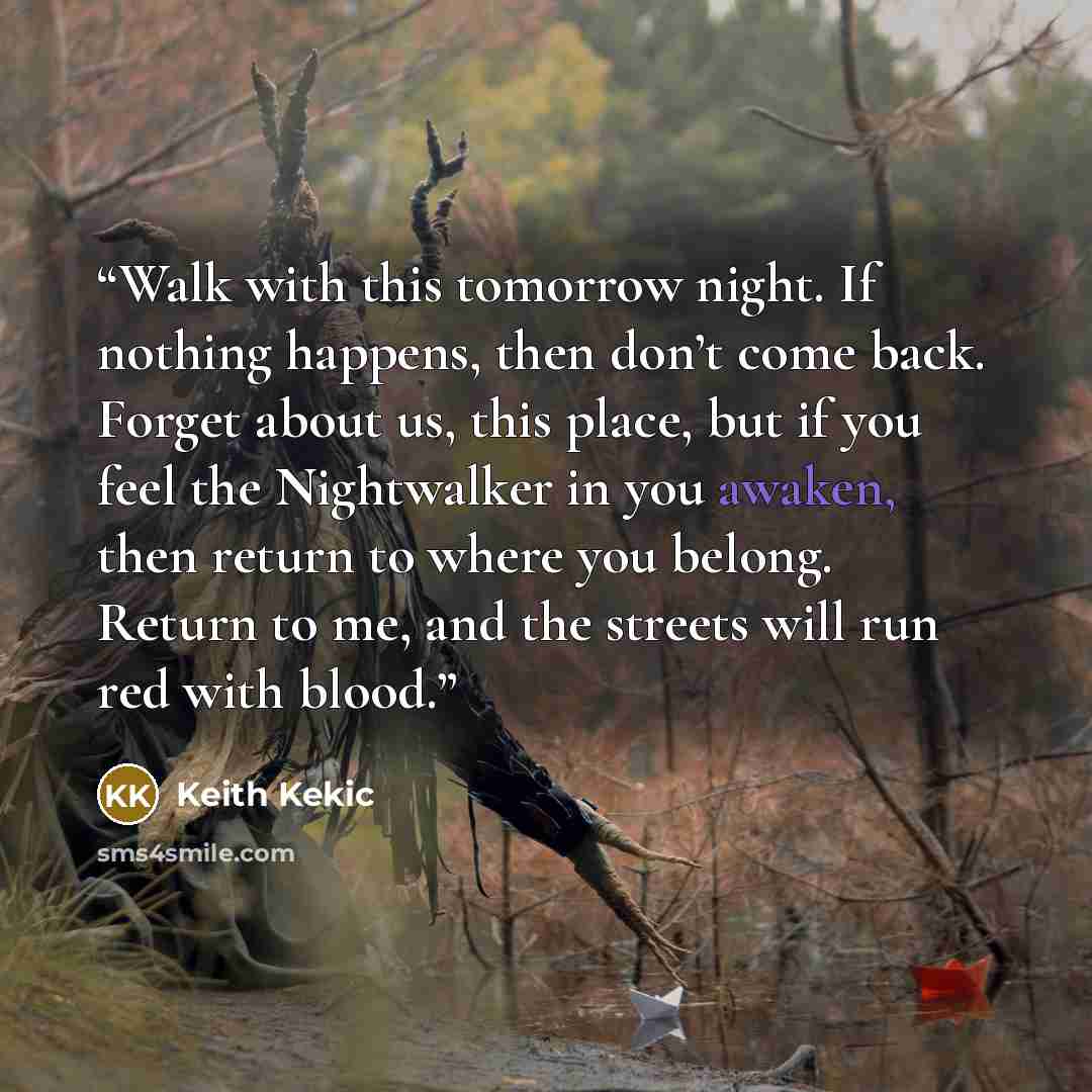 “Walk with this tomorrow night. If nothing happens, then don’t come back. Forget about us, this place, but if you feel the Nightwalker in you awaken, then return to where you belong. Return to me, and the streets will run red with blood.” quote by Keith Kekic