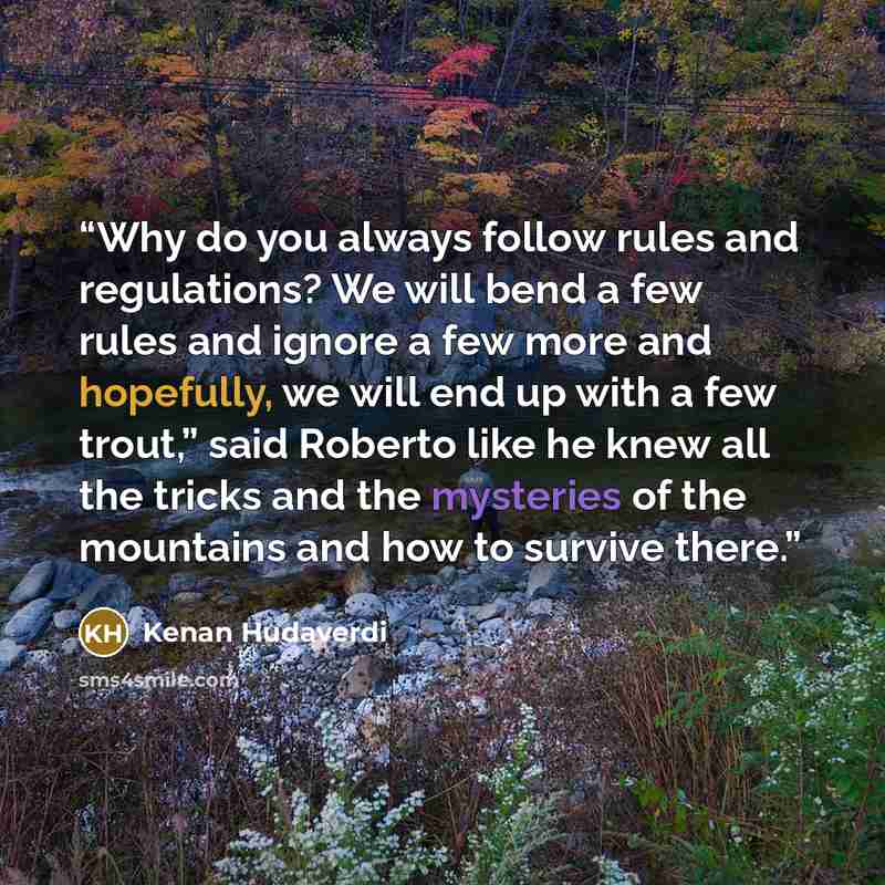 “Why do you always follow rules and regulations? We will bend a few rules and ignore a few more and hopefully, we will end up with a few trout,” said Roberto like he knew all the tricks and the mysteries of the mountains and how to survive there.” quote by Kenan Hudaverdi