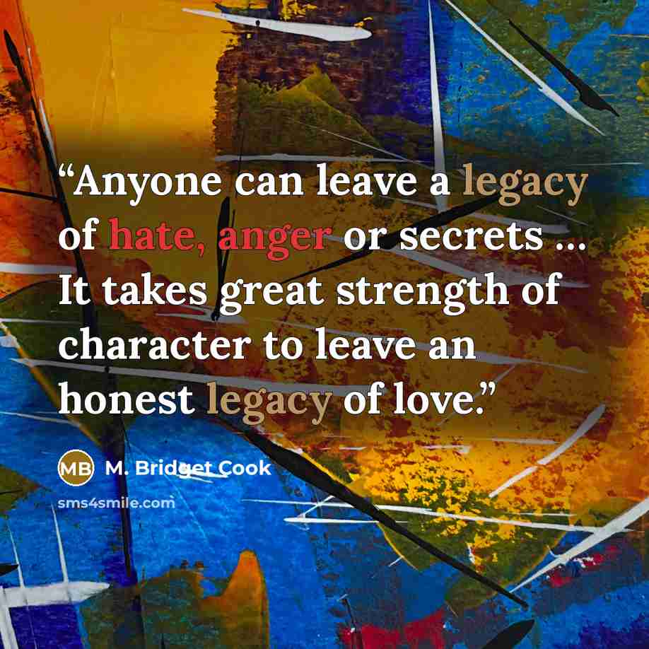 “Anyone can leave a legacy of hate, anger or secrets … It takes great strength of character to leave an honest legacy of love.” quote by M. Bridget Cook