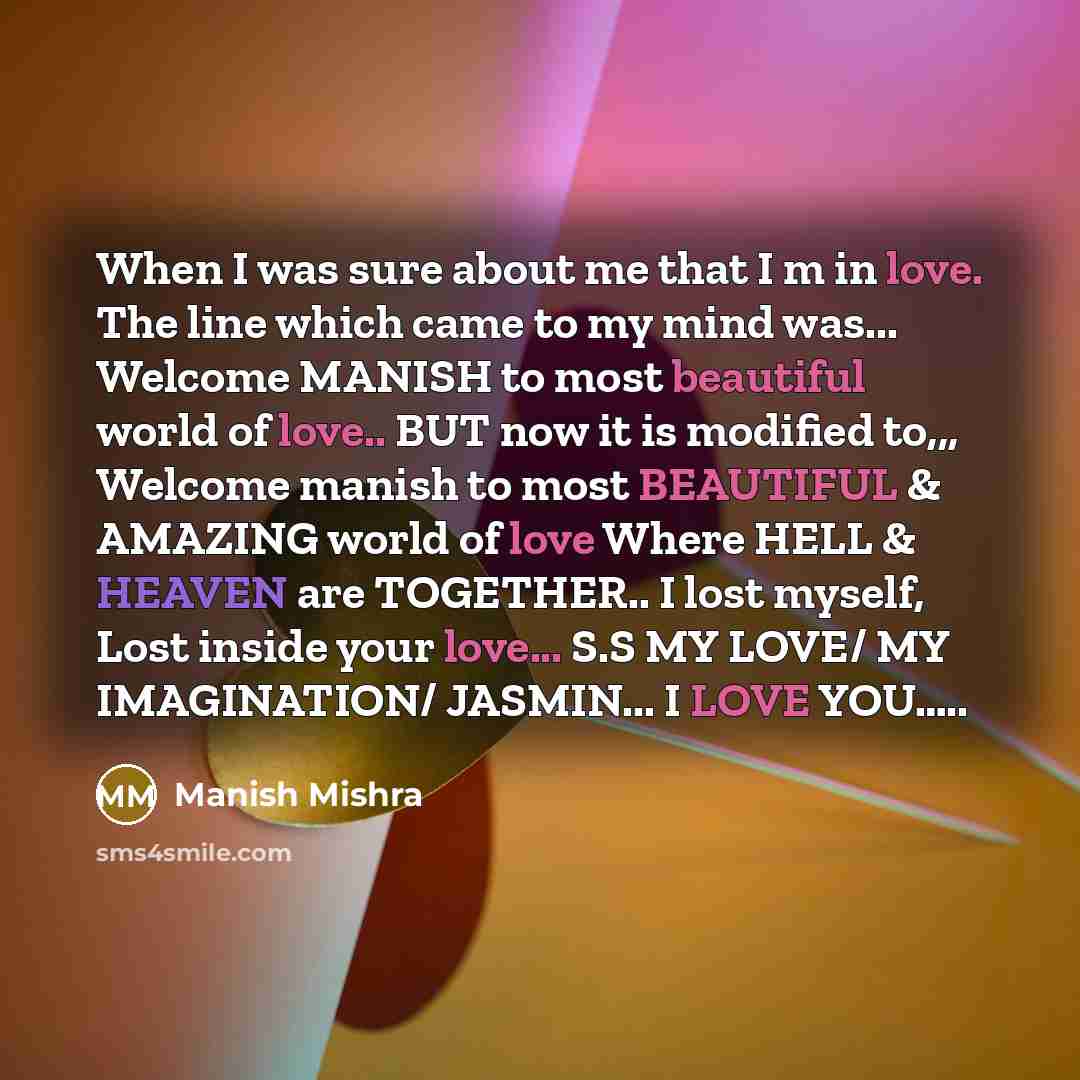 “When I was sure about me that I m in love. The line which came to my mind was... Welcome MANISH to most beautiful world of love.. BUT now it is modified to,,, Welcome manish to most BEAUTIFUL & AMAZING world of love Where HELL & HEAVEN are TOGETHER.. I lost myself, Lost inside your love... S.S MY…” quote by Manish Mishra