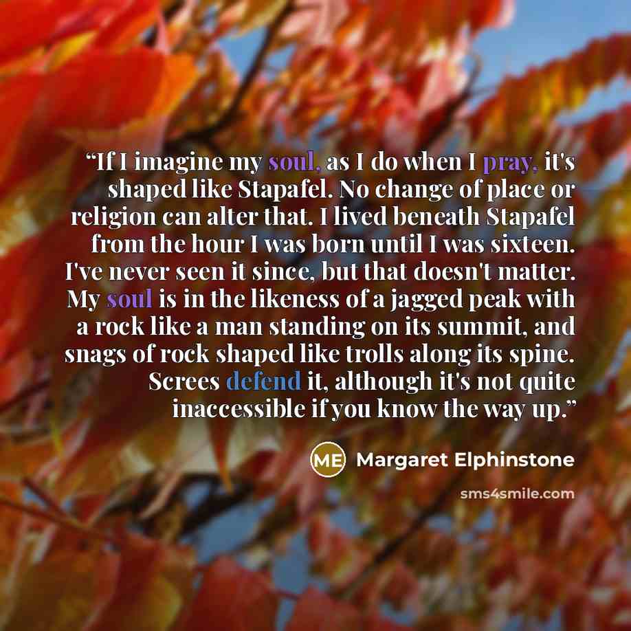 “If I imagine my soul, as I do when I pray, it's shaped like Stapafel. No change of place or religion can alter that. I lived beneath Stapafel from the hour I was born until I was sixteen. I've never seen it since, but that doesn't matter. My soul is in the likeness of a jagged peak with a rock…” quote by Margaret Elphinstone