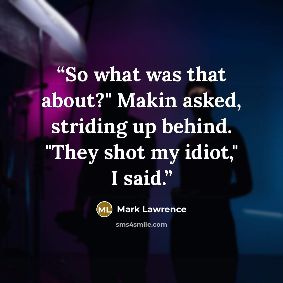 “So what was that about?" Makin asked, striding up behind. "They shot my idiot," I said.” quote by Mark Lawrence