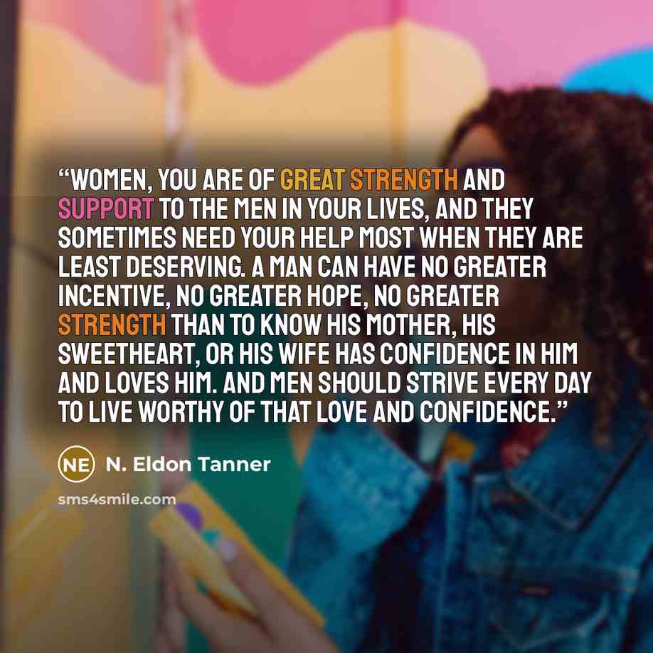 “Women, you are of great strength and support to the men in your lives, and they sometimes need your help most when they are least deserving. A man can have no greater incentive, no greater hope, no greater strength than to know his mother, his sweetheart, or his wife has confidence in him and…” quote by N. Eldon Tanner