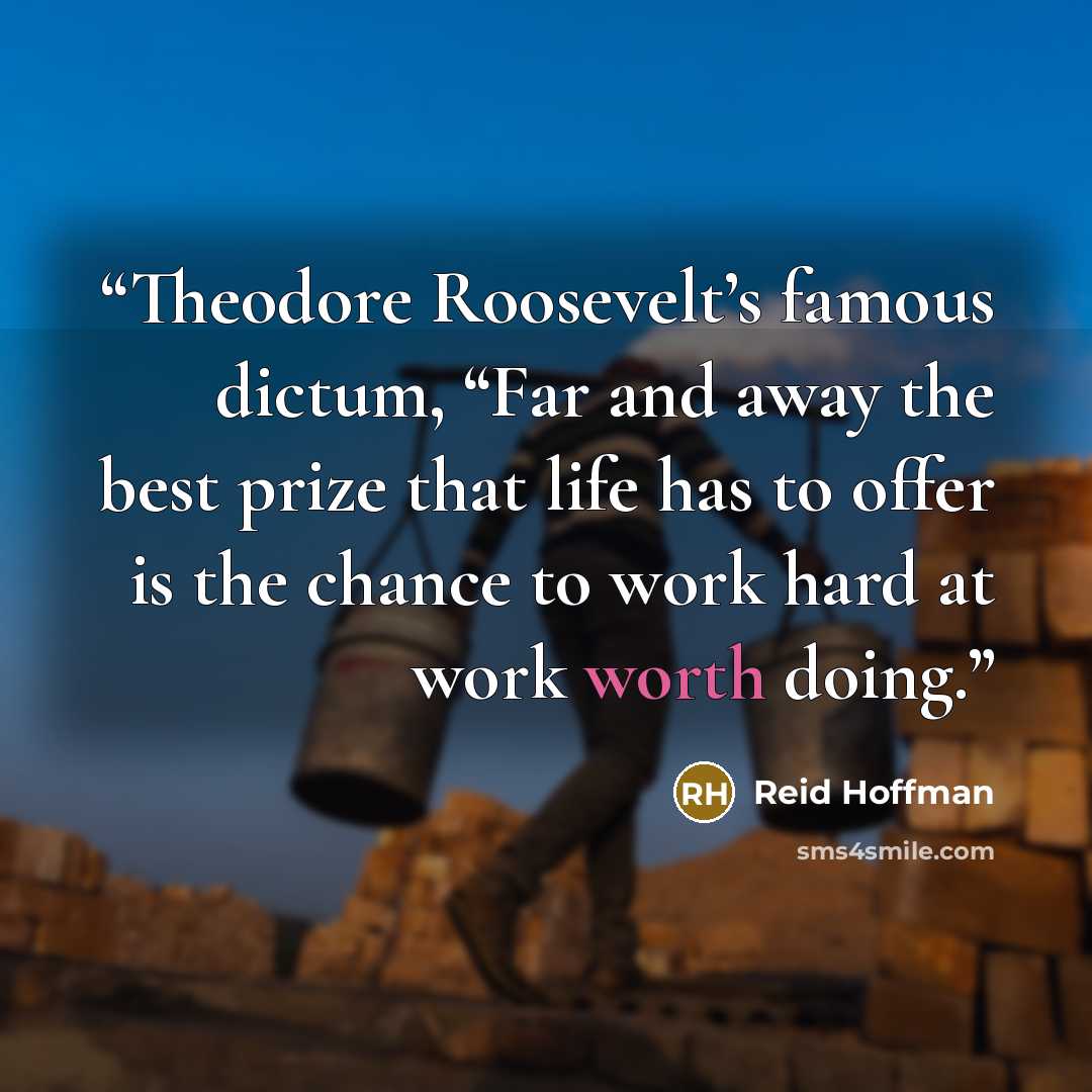 “Theodore Roosevelt’s famous dictum, “Far and away the best prize that life has to offer is the chance to work hard at work worth doing.” quote by Reid Hoffman