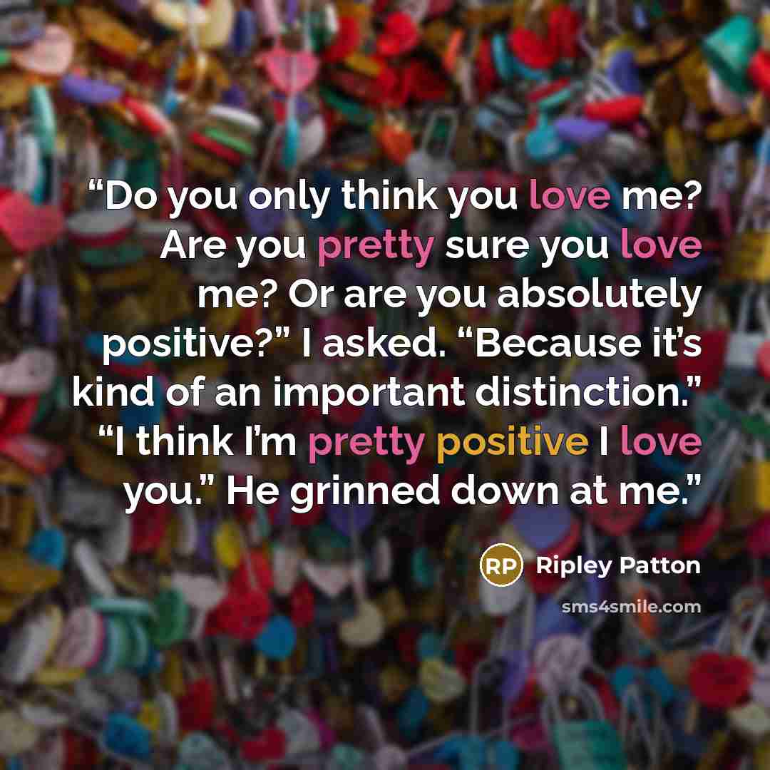 “Do you only think you love me? Are you pretty sure you love me? Or are you absolutely positive?” I asked. “Because it’s kind of an important distinction.” “I think I’m pretty positive I love you.” He grinned down at me.” quote by Ripley Patton