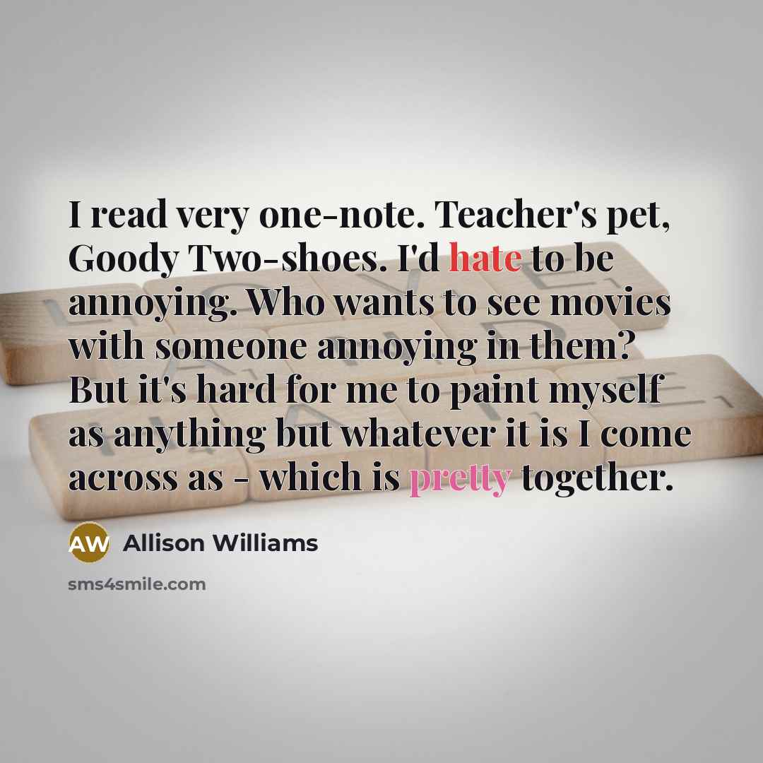 “I read very one-note. Teacher's pet, Goody Two-shoes. I'd hate to be annoying. Who wants to see movies with someone annoying in them? But it's hard for me to paint myself as anything but whatever it is I come across as - which is pretty together.” quote by Allison Williams