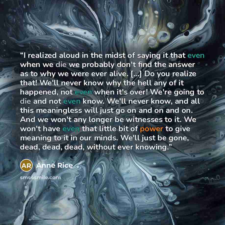 “I realized aloud in the midst of saying it that even when we die we probably don't find the answer as to why we were ever alive. [...] Do you realize that! We'll never know why the hell any of it happened, not even when it's over! We're going to die and not even know. We'll never know, and all…” quote by Anne Rice