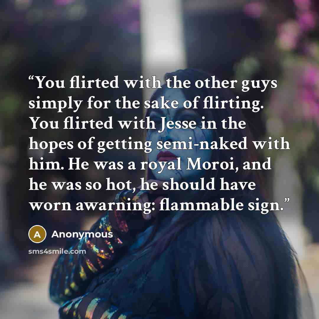 “You flirted with the other guys simply for the sake of flirting. You flirted with Jesse in the hopes of getting semi-naked with him. He was a royal Moroi, and he was so hot, he should have worn awarning: flammable sign.” quote by Anonymous