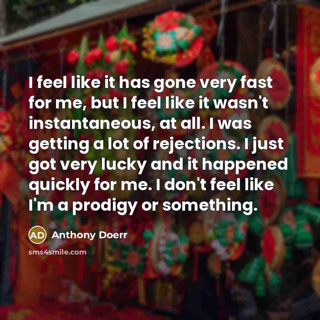 “I feel like it has gone very fast for me, but I feel like it wasn't instantaneous, at all. I was getting a lot of rejections. I just got very lucky and it happened quickly for me. I don't feel like I'm a prodigy or something.” quote by Anthony Doerr
