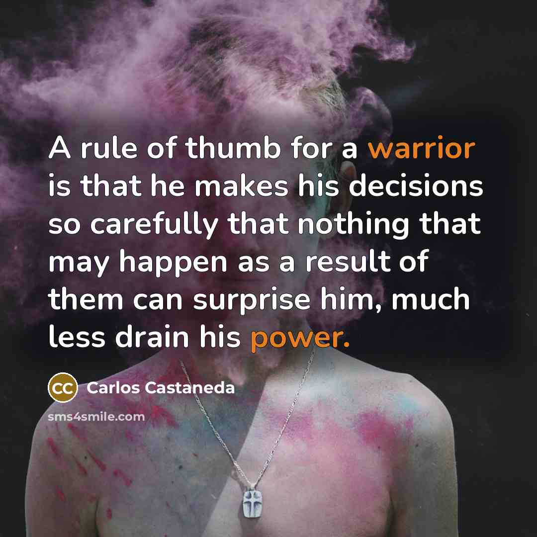 “A rule of thumb for a warrior is that he makes his decisions so carefully that nothing that may happen as a result of them can surprise him, much less drain his power.” quote by Carlos Castaneda