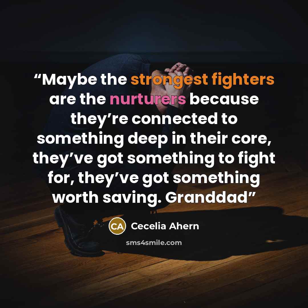 “Maybe the strongest fighters are the nurturers because they’re connected to something deep in their core, they’ve got something to fight for, they’ve got something worth saving. Granddad” quote by Cecelia Ahern