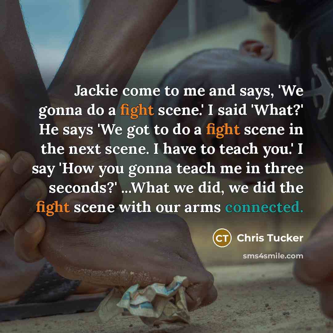 “Jackie come to me and says, 'We gonna do a fight scene.' I said 'What?' He says 'We got to do a fight scene in the next scene. I have to teach you.' I say 'How you gonna teach me in three seconds?' ...What we did, we did the fight scene with our arms connected.” quote by Chris Tucker