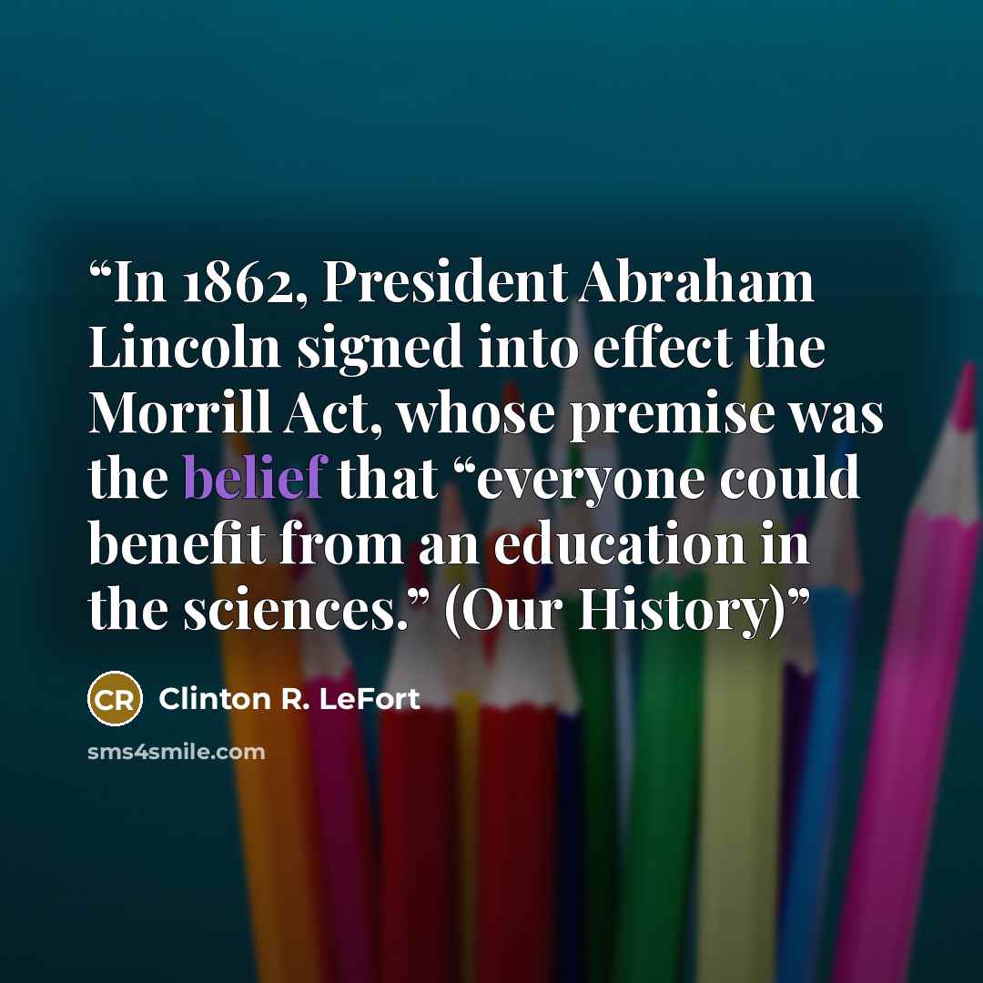 “In 1862, President Abraham Lincoln signed into effect the Morrill Act, whose premise was the belief that “everyone could benefit from an education in the sciences.” (Our History)” quote by Clinton R. LeFort