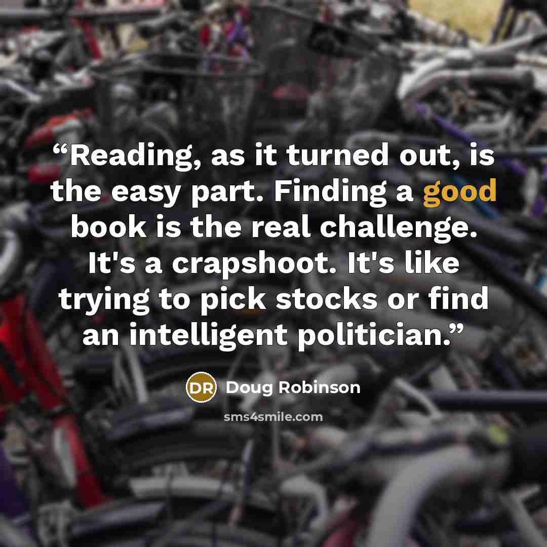 “Reading, as it turned out, is the easy part. Finding a good book is the real challenge. It's a crapshoot. It's like trying to pick stocks or find an intelligent politician.” quote by Doug Robinson