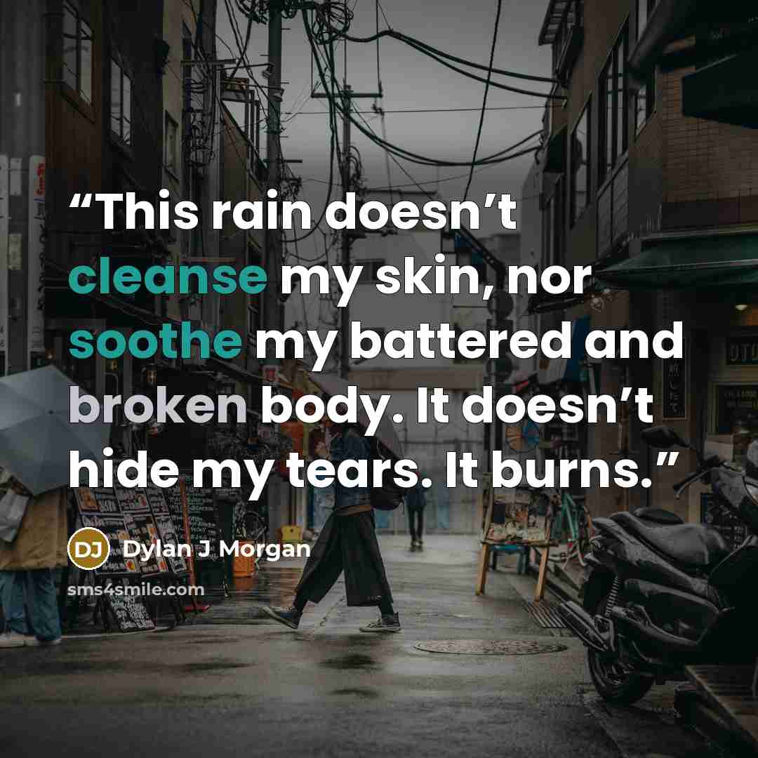 “This rain doesn’t cleanse my skin, nor soothe my battered and broken body. It doesn’t hide my tears. It burns.” quote by Dylan J Morgan