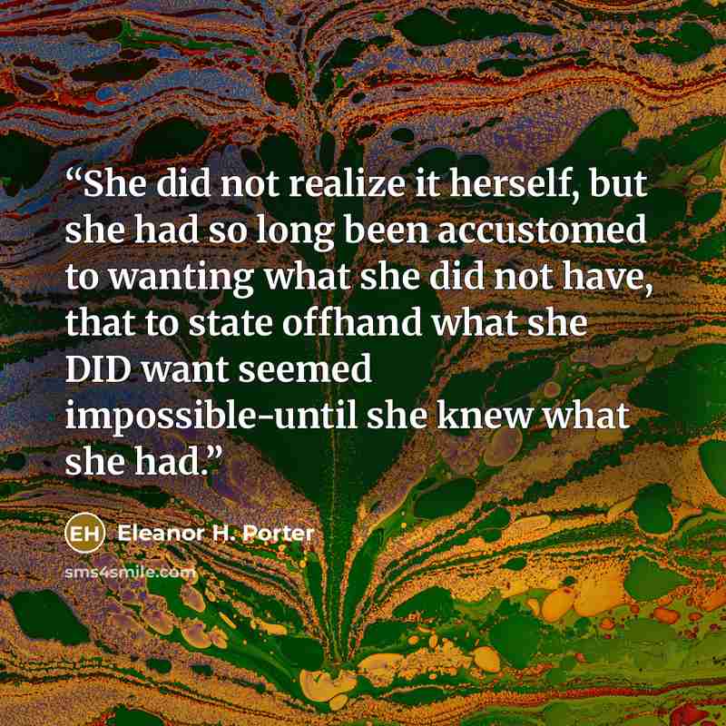 “She did not realize it herself, but she had so long been accustomed to wanting what she did not have, that to state offhand what she DID want seemed impossible-until she knew what she had.” quote by Eleanor H. Porter