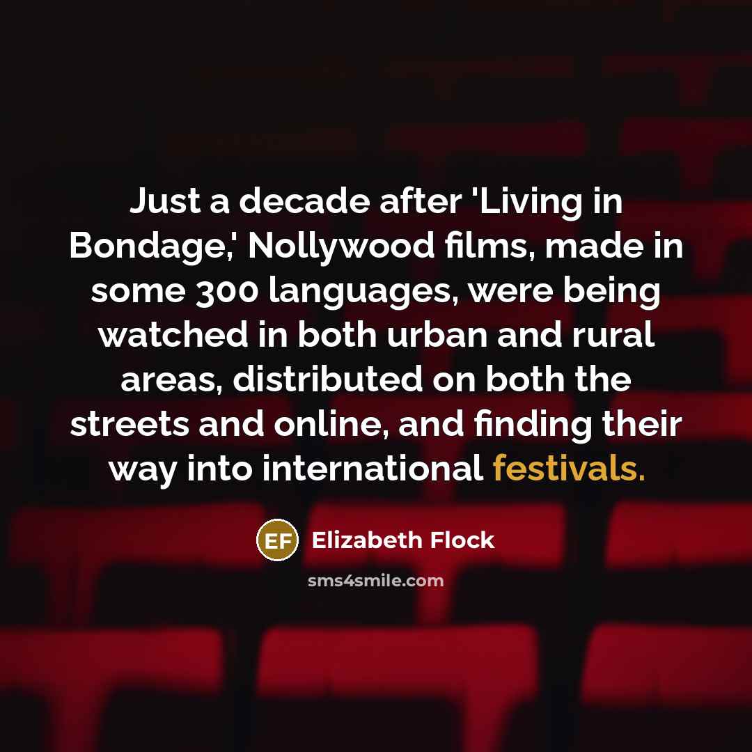 “Just a decade after 'Living in Bondage,' Nollywood films, made in some 300 languages, were being watched in both urban and rural areas, distributed on both the streets and online, and finding their way into international festivals.” quote by Elizabeth Flock