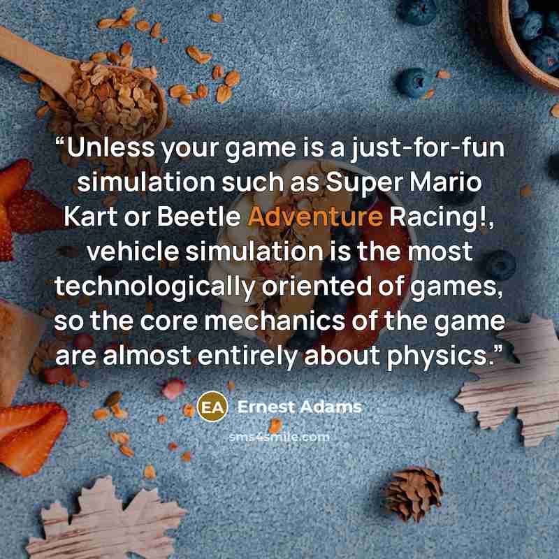 “Unless your game is a just-for-fun simulation such as Super Mario Kart or Beetle Adventure Racing!, vehicle simulation is the most technologically oriented of games, so the core mechanics of the game are almost entirely about physics.” quote by Ernest Adams