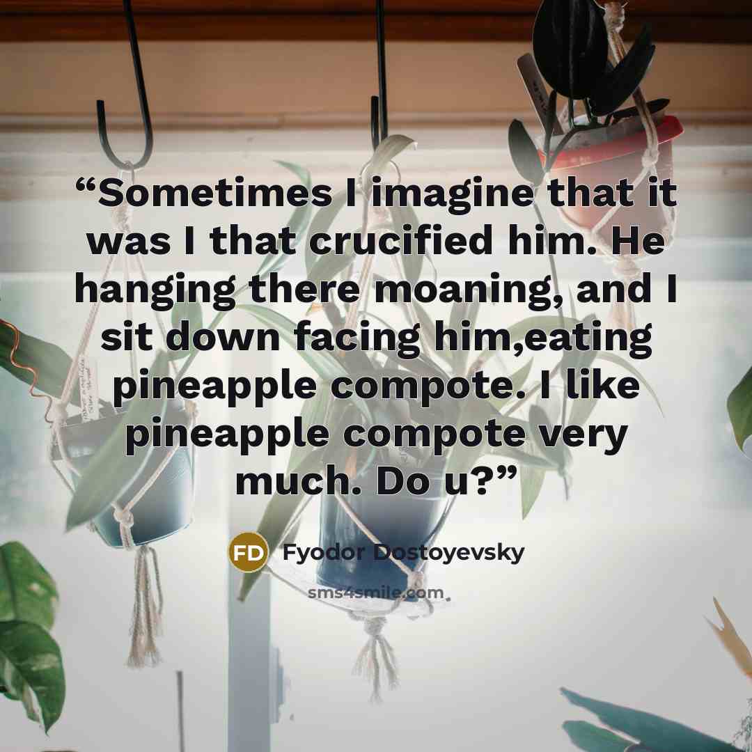 “Sometimes I imagine that it was I that crucified him. He hanging there moaning, and I sit down facing him,eating pineapple compote. I like pineapple compote very much. Do u?” quote by Fyodor Dostoyevsky