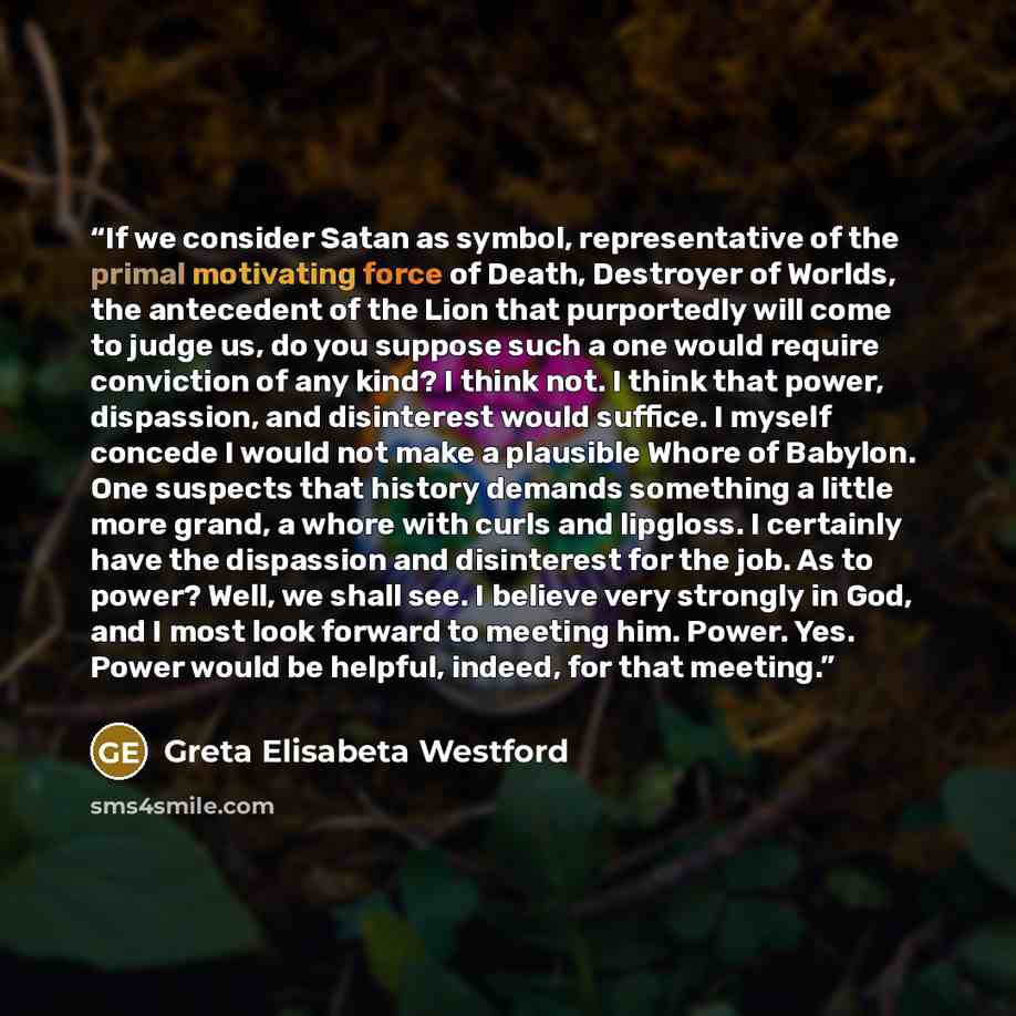 “If we consider Satan as symbol, representative of the primal motivating force of Death, Destroyer of Worlds, the antecedent of the Lion that purportedly will come to judge us, do you suppose such a one would require conviction of any kind? I think not. I think that power, dispassion, and…” quote by Greta Elisabeta Westford