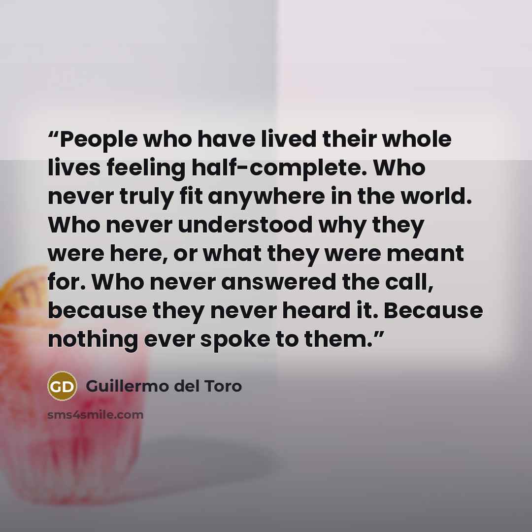 “People who have lived their whole lives feeling half-complete. Who never truly fit anywhere in the world. Who never understood why they were here, or what they were meant for. Who never answered the call, because they never heard it. Because nothing ever spoke to them.” quote by Guillermo del Toro
